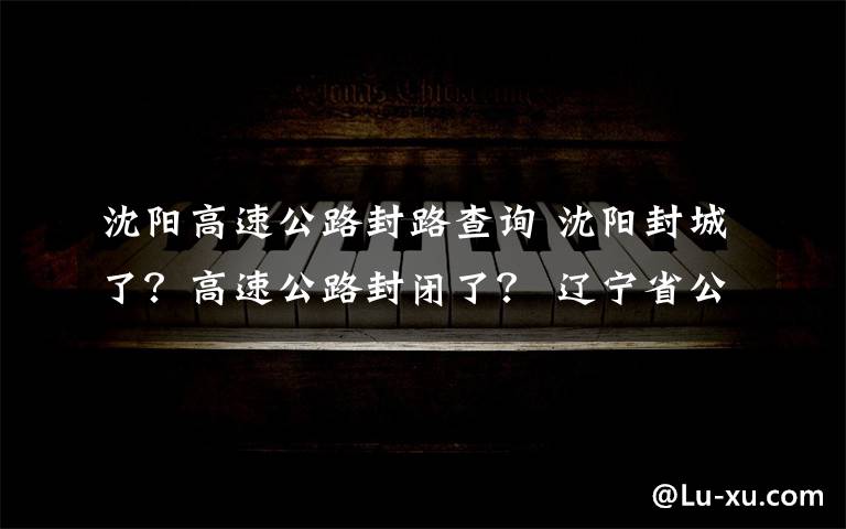 沈阳高速公路封路查询 沈阳封城了?高速公路封闭了? 辽宁省公安厅交管局回应!