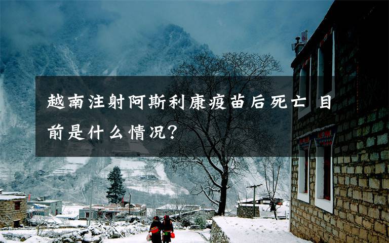 越南注射阿斯利康疫苗后死亡 目前是什么情况?