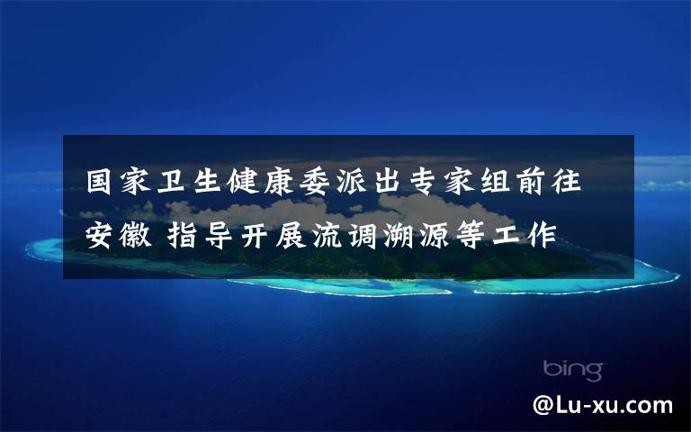 国家卫生健康委派出专家组前往安徽 指导开展流调溯源等工作 目前是什么情况?