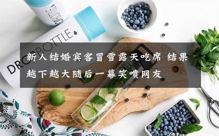 新人结婚宾客冒雪露天吃席 结果越下越大随后一幕笑喷网友