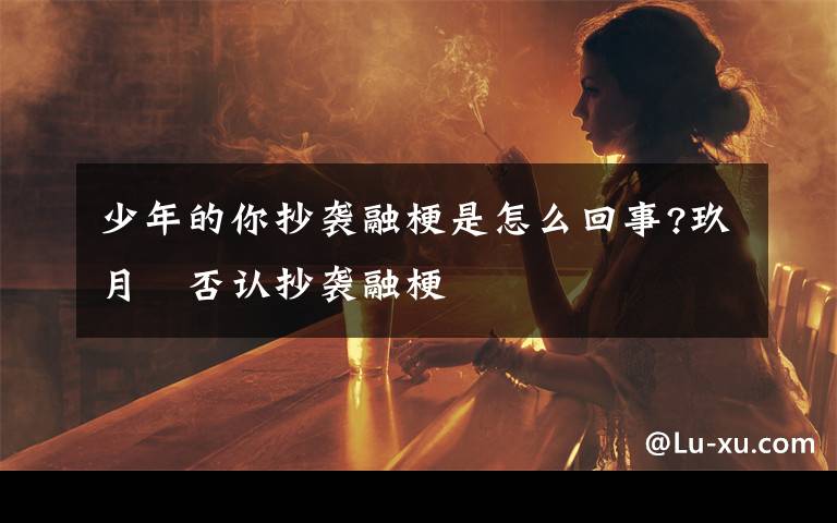 少年的你抄袭融梗是怎么回事?玖月晞否认抄袭融梗