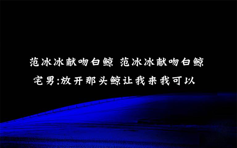范冰冰献吻白鲸 范冰冰献吻白鲸 宅男:放开那头鲸让我来我可以做的更好