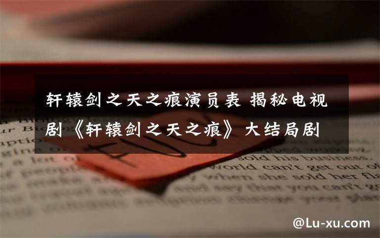 轩辕剑之天之痕演员表 揭秘电视剧《轩辕剑之天之痕》大结局剧情 以悲剧收场