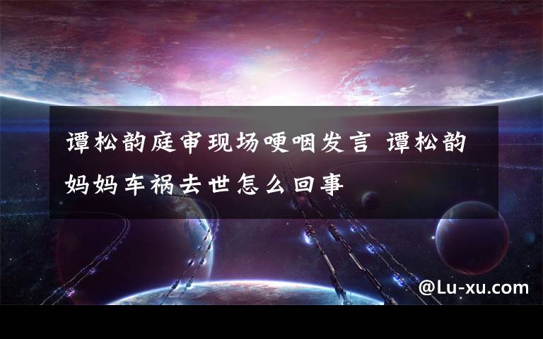 谭松韵庭审现场哽咽发言 谭松韵妈妈车祸去世怎么回事