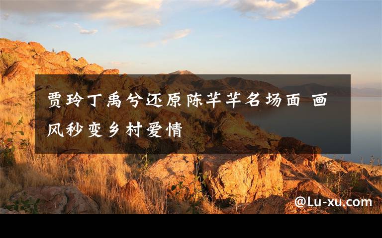 贾玲丁禹兮还原陈芊芊名场面 画风秒变乡村爱情