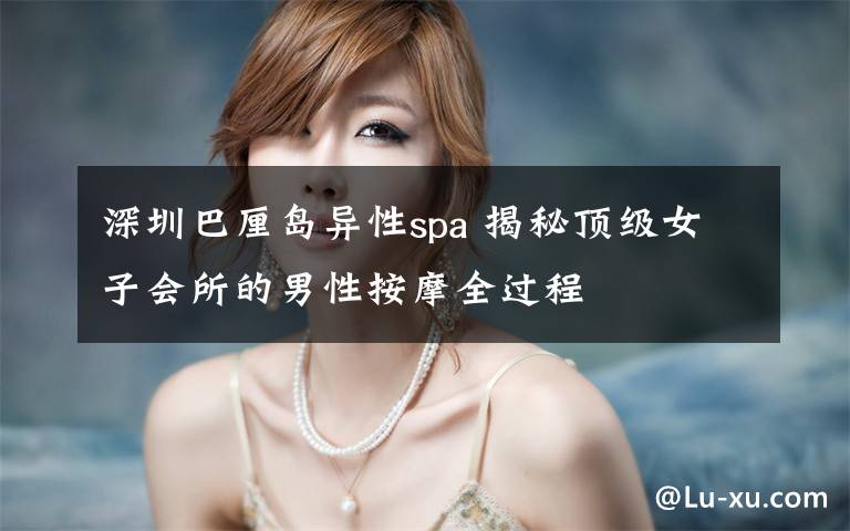 深圳巴厘岛异性spa 揭秘顶级女子会所的男性按摩全过程