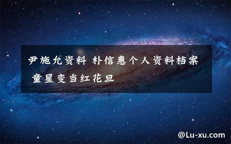 尹施允资料 朴信惠个人资料档案 童星变当红花旦