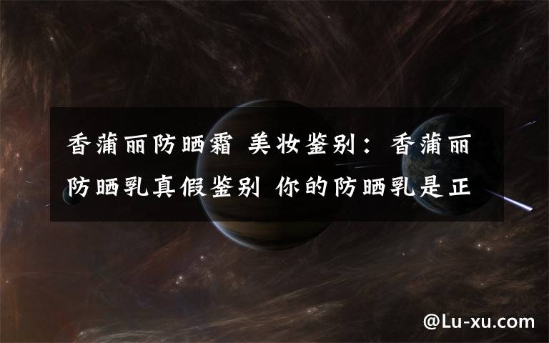 香蒲丽防晒霜 美妆鉴别:香蒲丽防晒乳真假鉴别 你的防晒乳是正品吗