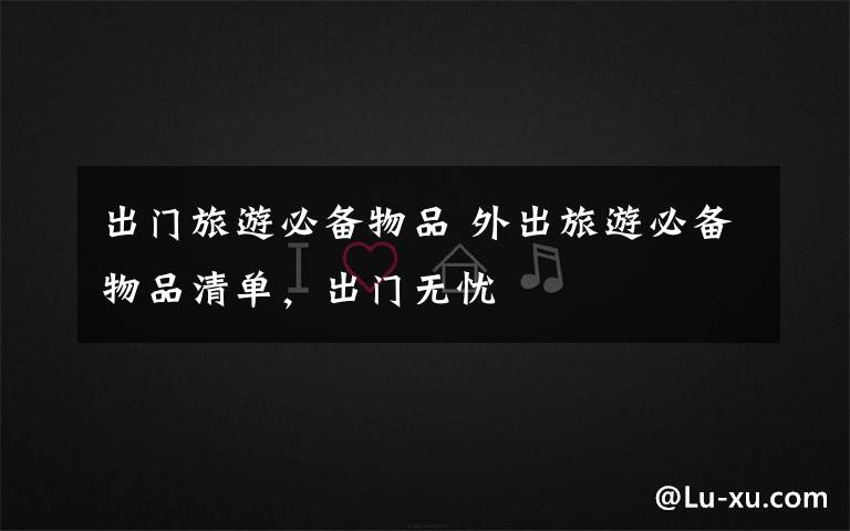 出门旅游必备物品 外出旅游必备物品清单,出门无忧