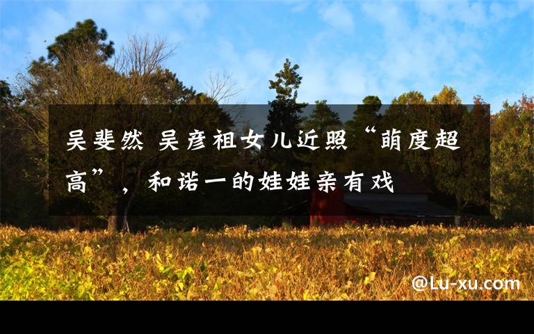 吴斐然 吴彦祖女儿近照“萌度超高”,和诺一的娃娃亲有戏