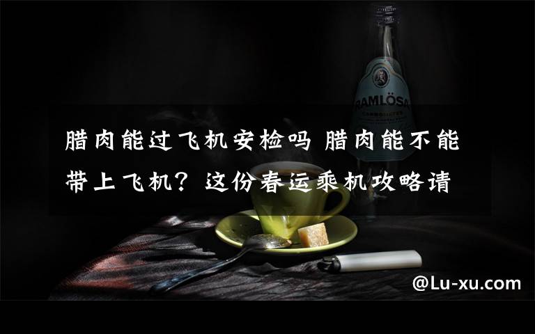 腊肉能过飞机安检吗 腊肉能不能带上飞机?这份春运乘机攻略请收好