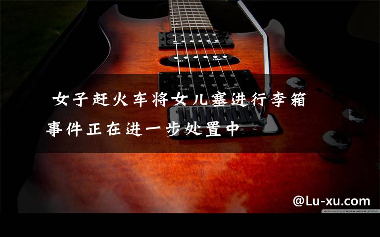 女子赶火车将女儿塞进行李箱 事件正在进一步处置中