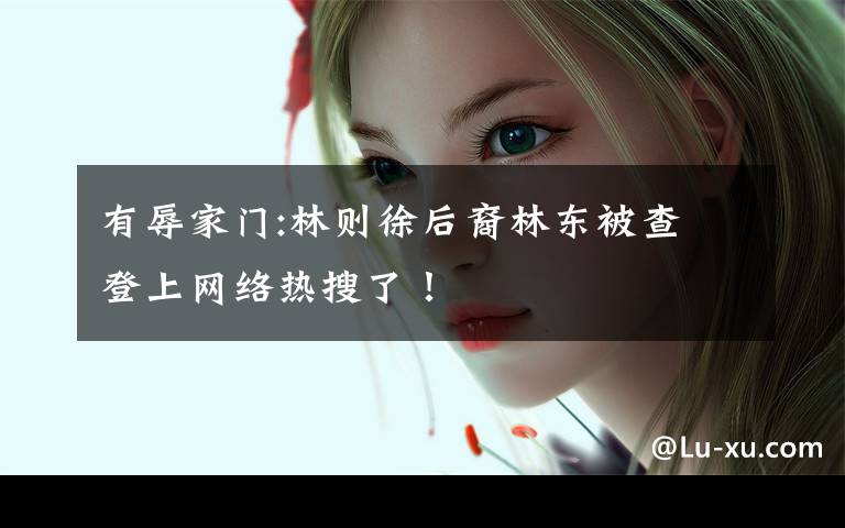 有辱家门:林则徐后裔林东被查 登上网络热搜了!