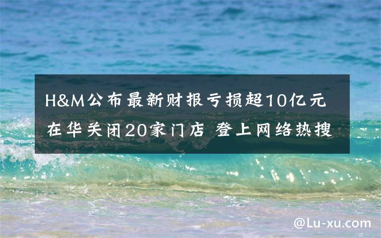 H&M公布最新财报亏损超10亿元 在华关闭20家门店 登上网络热搜了!