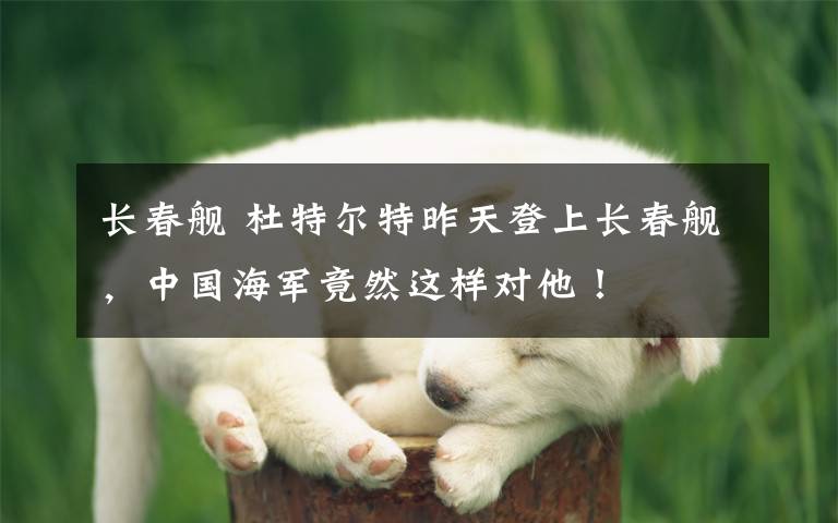 长春舰 杜特尔特昨天登上长春舰，中国海军竟然这样对他！