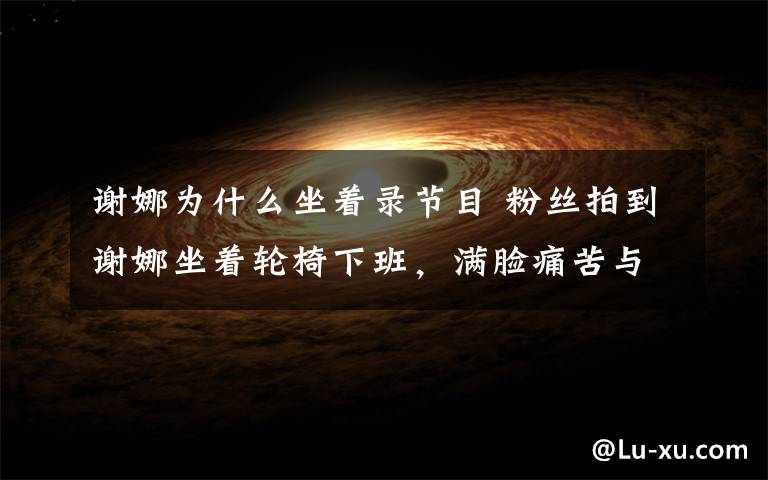 谢娜为什么坐着录节目 粉丝拍到谢娜坐着轮椅下班，满脸痛苦与疲惫，从未看过她这样