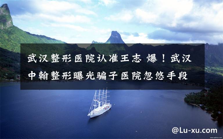 武汉整形医院认准王志 爆!武汉中翰整形曝光骗子医院忽悠手段!大家不要再受骗了!