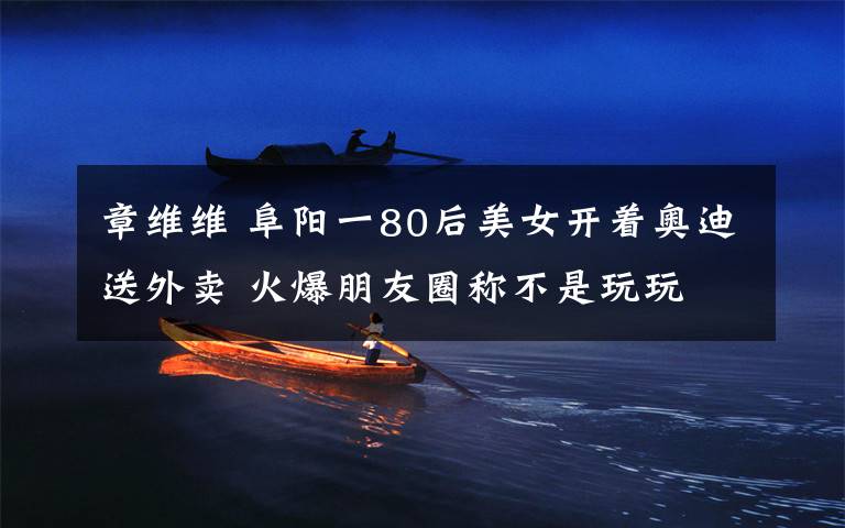 章维维 阜阳一80后美女开着奥迪送外卖 火爆朋友圈称不是玩玩