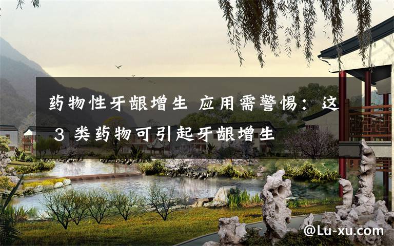 药物性牙龈增生 应用需警惕:这 3 类药物可引起牙龈增生