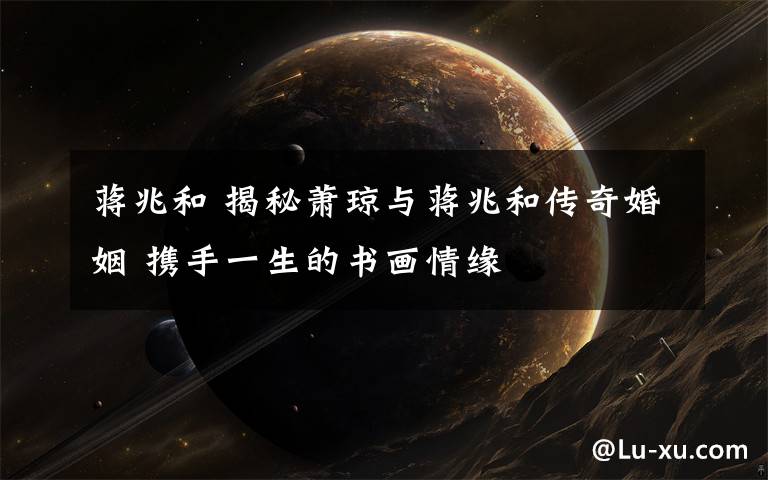 蒋兆和 揭秘萧琼与蒋兆和传奇婚姻 携手一生的书画情缘