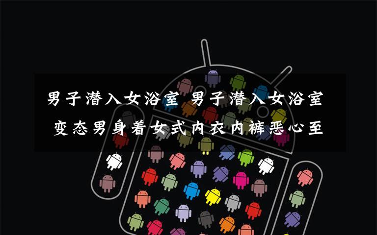 男子潜入女浴室 男子潜入女浴室 变态男身着女式内衣内裤恶心至极