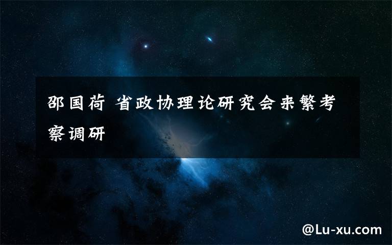 邵国荷 省政协理论研究会来繁考察调研