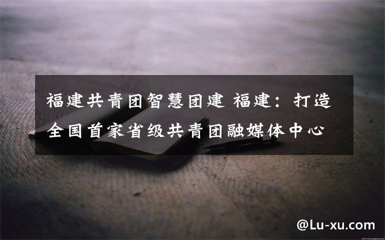 福建共青团智慧团建 福建:打造全国首家省级共青团融媒体中心