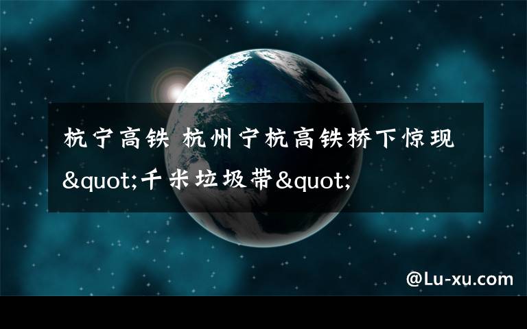 杭宁高铁 杭州宁杭高铁桥下惊现"千米垃圾带"