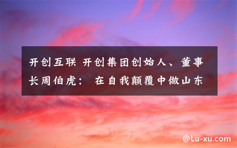 开创互联 开创集团创始人、董事长周伯虎: 在自我颠覆中做山东互联网行业“开创者”