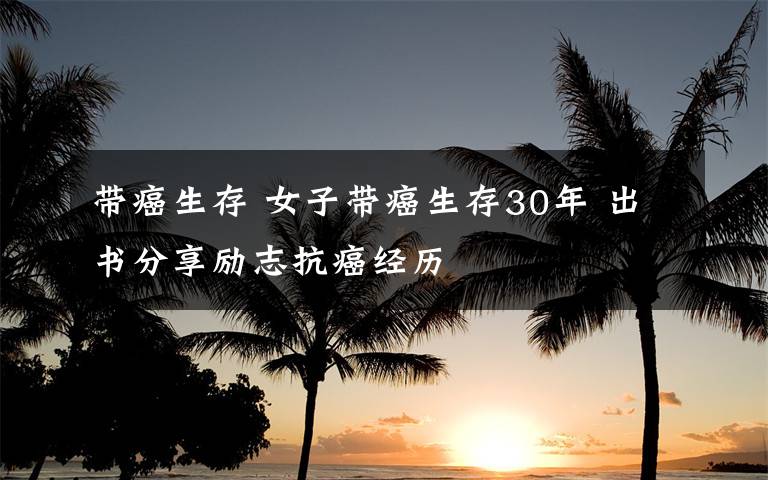 带癌生存 女子带癌生存30年 出书分享励志抗癌经历