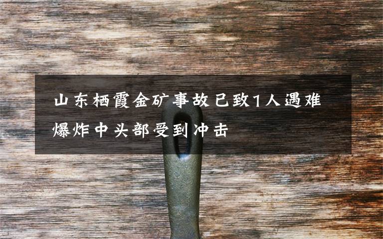 山东栖霞金矿事故已致1人遇难 爆炸中头部受到冲击