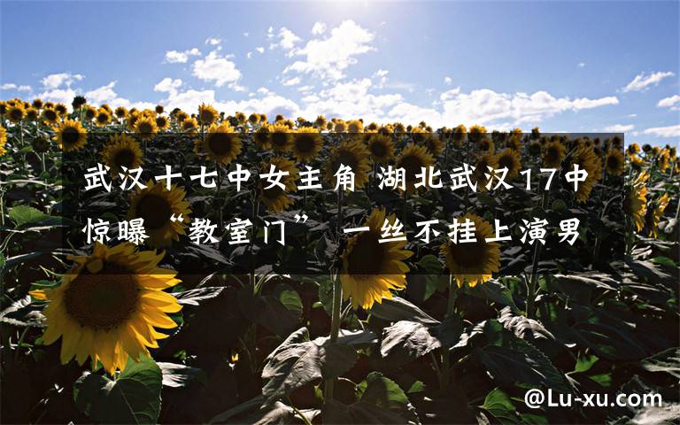 武汉十七中女主角 湖北武汉17中惊曝“教室门” 一丝不挂上演男欢女爱
