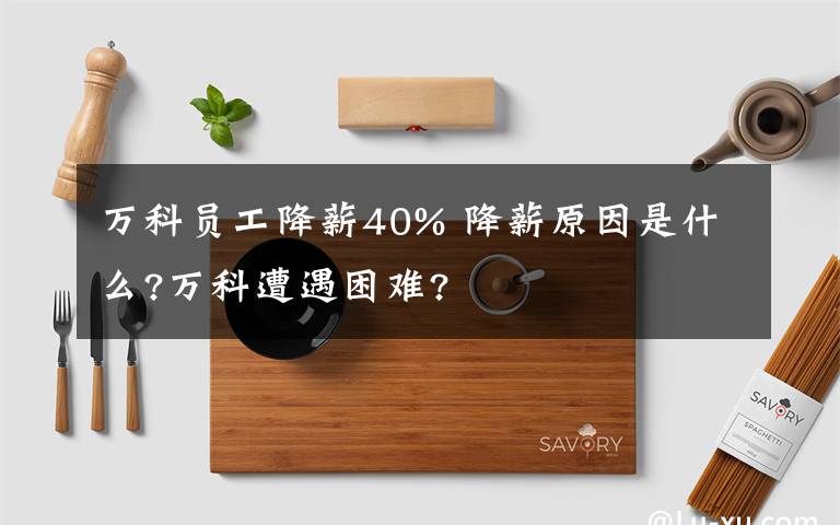 万科员工降薪40% 降薪原因是什么?万科遭遇困难?