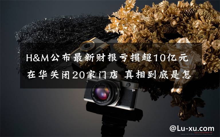 H&M公布最新财报亏损超10亿元 在华关闭20家门店 真相到底是怎样的?