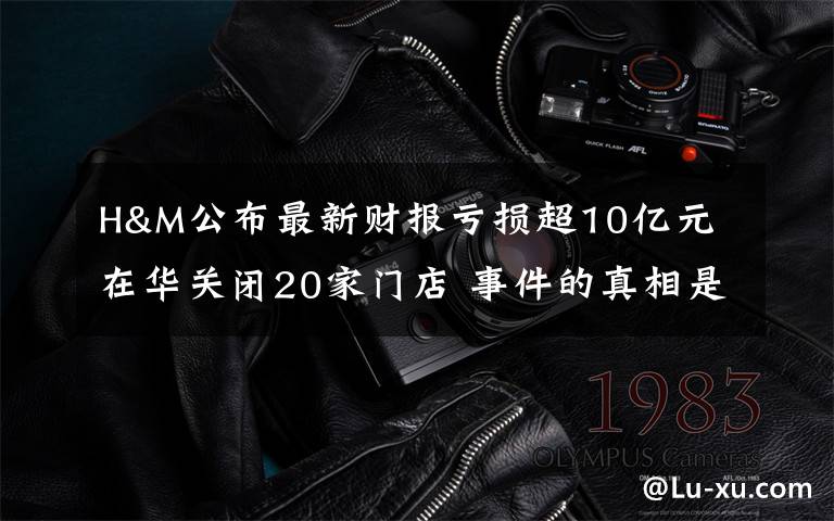 H&M公布最新财报亏损超10亿元 在华关闭20家门店 事件的真相是什么？