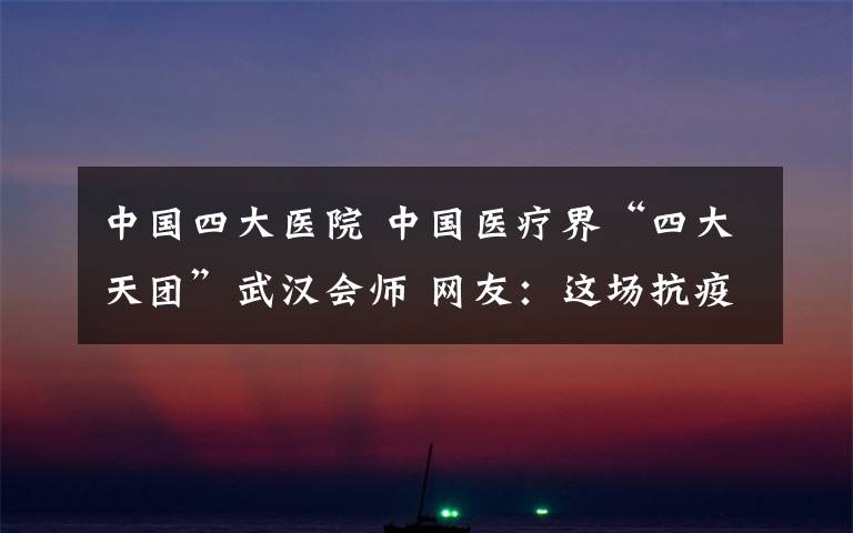 中国四大医院 中国医疗界“四大天团”武汉会师 网友:这场抗疫大战我们一定赢!