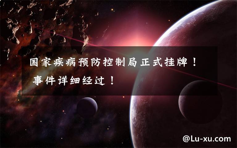 国家疾病预防控制局正式挂牌！ 事件详细经过！