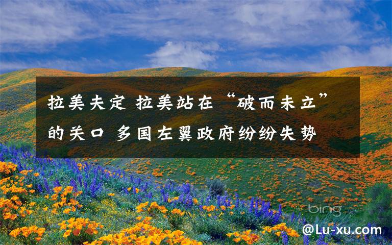 拉美夫定 拉美站在“破而未立”的关口 多国左翼政府纷纷失势