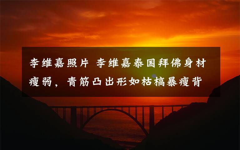 李维嘉照片 李维嘉泰国拜佛身材瘦弱,青筋凸出形如枯槁暴瘦背后藏大秘密