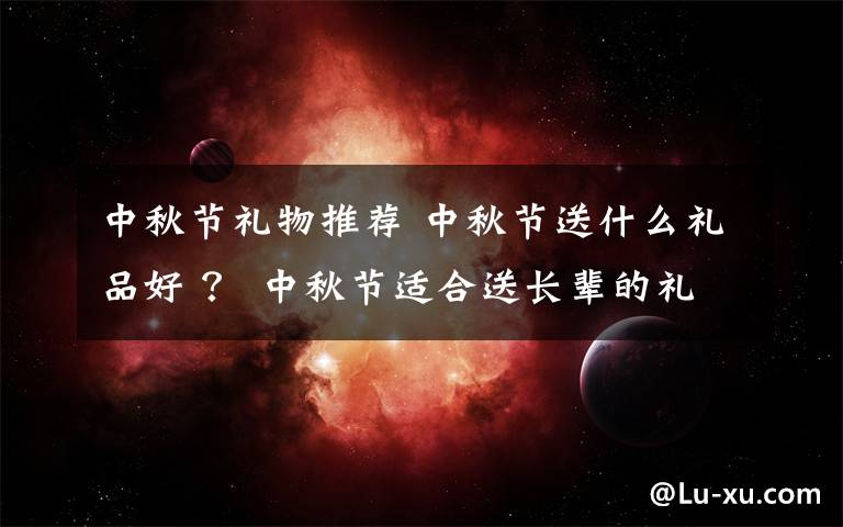 中秋节礼物推荐 中秋节送什么礼品好 ? 中秋节适合送长辈的礼物推荐