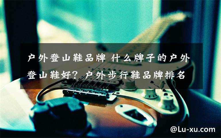户外登山鞋品牌 什么牌子的户外登山鞋好?户外步行鞋品牌排名