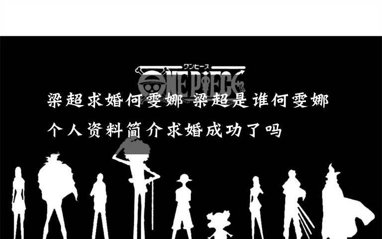 梁超求婚何雯娜 梁超是谁何雯娜个人资料简介求婚成功了吗