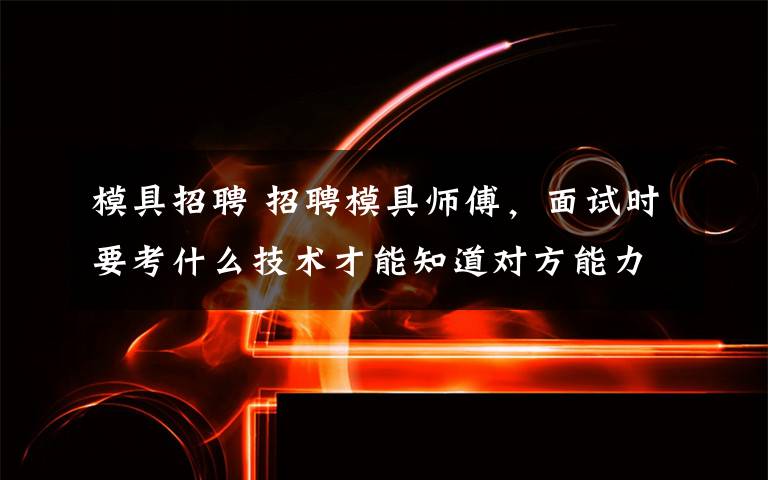 模具招聘 招聘模具师傅,面试时要考什么技术才能知道对方能力?
