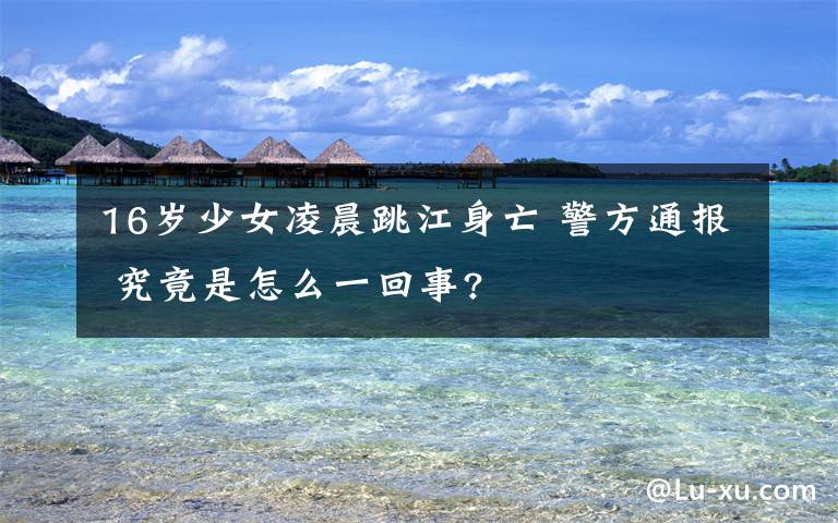 16岁少女凌晨跳江身亡 警方通报 究竟是怎么一回事?