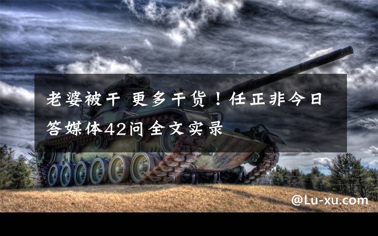 老婆被干 更多干货！任正非今日答媒体42问全文实录