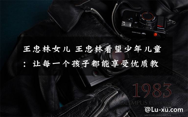 王忠林女儿 王忠林看望少年儿童:让每一个孩子都能享受优质教育