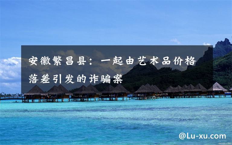 安徽繁昌县:一起由艺术品价格落差引发的诈骗案