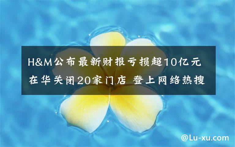 H&M公布最新财报亏损超10亿元 在华关闭20家门店 登上网络热搜了!