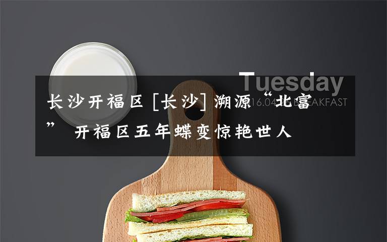 长沙开福区 [长沙] 溯源“北富” 开福区五年蝶变惊艳世人