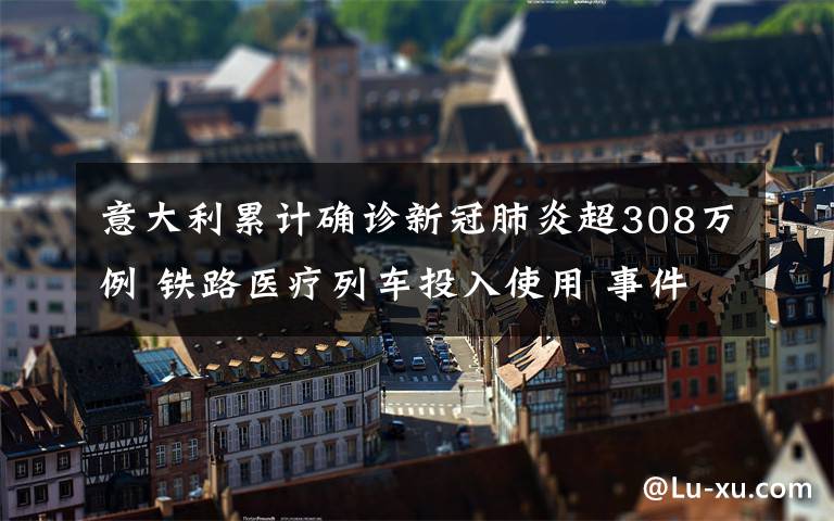意大利累计确诊新冠肺炎超308万例 铁路医疗列车投入使用 事件的真相是什么？